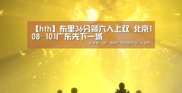 【hth】布里36分领六人上双 北京108-101广东先下一城(图2)